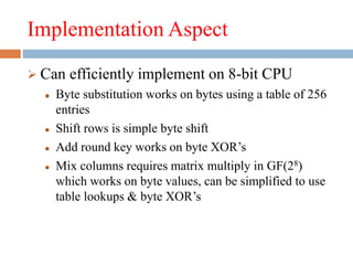 Implementation Aspect
 Can efficiently implement on 8-bit CPU
 Byte substitution works on bytes using a table of 256
entries
 Shift rows is simple byte shift
 Add round key works on byte XOR’s
 Mix columns requires matrix multiply in GF(28)
which works on byte values, can be simplified to use
table lookups & byte XOR’s
 