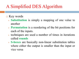 A Simplified DES Algorithm
 Key words
 Substitution is simply a mapping of one value to
another
 Permutation is a reordering of the bit positions for
each of the inputs.
 techniques are used a number of times in iterations
called rounds
 S-boxes are basically non-linear substitution tables
where either the output is smaller than the input or
vice versa
 