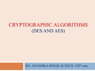 CRYPTOGRAPHIC ALGORITHMS
(DES AND AES)
BY- ANAMIKA SINGH ,B.TECH. VIIth sem
 