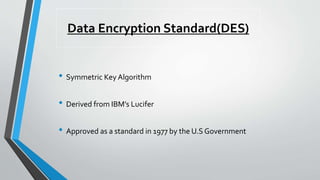 Data Encryption Standard(DES)
• Symmetric Key Algorithm
• Derived from IBM’s Lucifer
• Approved as a standard in 1977 by the U.S Government
 
