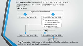 1.Key Transformation
2.Expansion Permutation
3.S-box Substitution
4.P-box Permutation
P-Box Permutation: The output of S-box consists of 32 bits. These bits
are permuted using P-box with a straight forward permutation
mechanism.
XOR & Swap:
Original 64-bit Plain Text Block
32-bit Left Plain Text (LPT) 32-bit Right Plain Text (RPT)
32-bit Left Plain Text (LPT) 32-bit Right Plain Text (RPT)
XOR
Next Round
Final Permutation: At the end of 16 rounds, the Final Permutation is performed
(only once) which is a simple transposition.
 