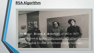 RSA Algorithm
• by Rivest , Shamir & Adleman of MIT in 1977
• best known & widely used public-key scheme
• security due to cost of factoring large numbers
RSA Algorithm
• by Rivest , Shamir & Adleman of MIT in 1977
• best known & widely used public-key scheme
• security due to cost of factoring large numbers
 