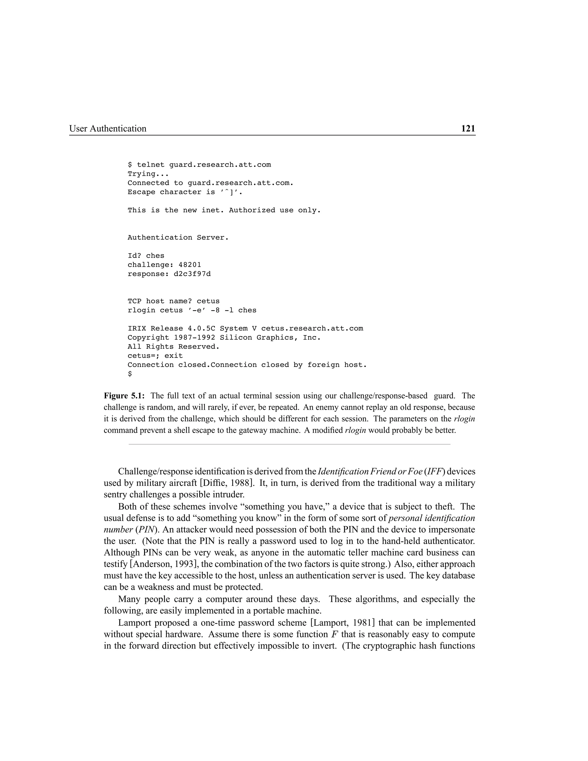 User Authentication                                                                                           121


              $ telnet guard.research.att.com
              Trying...
              Connected to guard.research.att.com.
              Escape character is ˆ] .

              This is the new inet. Authorized use only.


              Authentication Server.

              Id? ches
              challenge: 48201
              response: d2c3f97d


              TCP host name? cetus
              rlogin cetus -e -8 -l ches

              IRIX Release 4.0.5C System V cetus.research.att.com
              Copyright 1987-1992 Silicon Graphics, Inc.
              All Rights Reserved.
              cetus=; exit
              Connection closed.Connection closed by foreign host.
              $

        Figure 5.1: The full text of an actual terminal session using our challenge/response-based guard. The
        challenge is random, and will rarely, if ever, be repeated. An enemy cannot replay an old response, because
        it is derived from the challenge, which should be different for each session. The parameters on the rlogin
        command prevent a shell escape to the gateway machine. A modiﬁed rlogin would probably be better.



            Challenge/response identiﬁcation is derived from the Identiﬁcation Friend or Foe (IFF) devices
        used by military aircraft [Difﬁe, 1988]. It, in turn, is derived from the traditional way a military
        sentry challenges a possible intruder.
            Both of these schemes involve “something you have,” a device that is subject to theft. The
        usual defense is to add “something you know” in the form of some sort of personal identiﬁcation
        number (PIN). An attacker would need possession of both the PIN and the device to impersonate
        the user. (Note that the PIN is really a password used to log in to the hand-held authenticator.
        Although PINs can be very weak, as anyone in the automatic teller machine card business can
        testify [Anderson, 1993], the combination of the two factors is quite strong.) Also, either approach
        must have the key accessible to the host, unless an authentication server is used. The key database
        can be a weakness and must be protected.
            Many people carry a computer around these days. These algorithms, and especially the
        following, are easily implemented in a portable machine.
            Lamport proposed a one-time password scheme [Lamport, 1981] that can be implemented
        without special hardware. Assume there is some function that is reasonably easy to compute
                                                                          




        in the forward direction but effectively impossible to invert. (The cryptographic hash functions
 