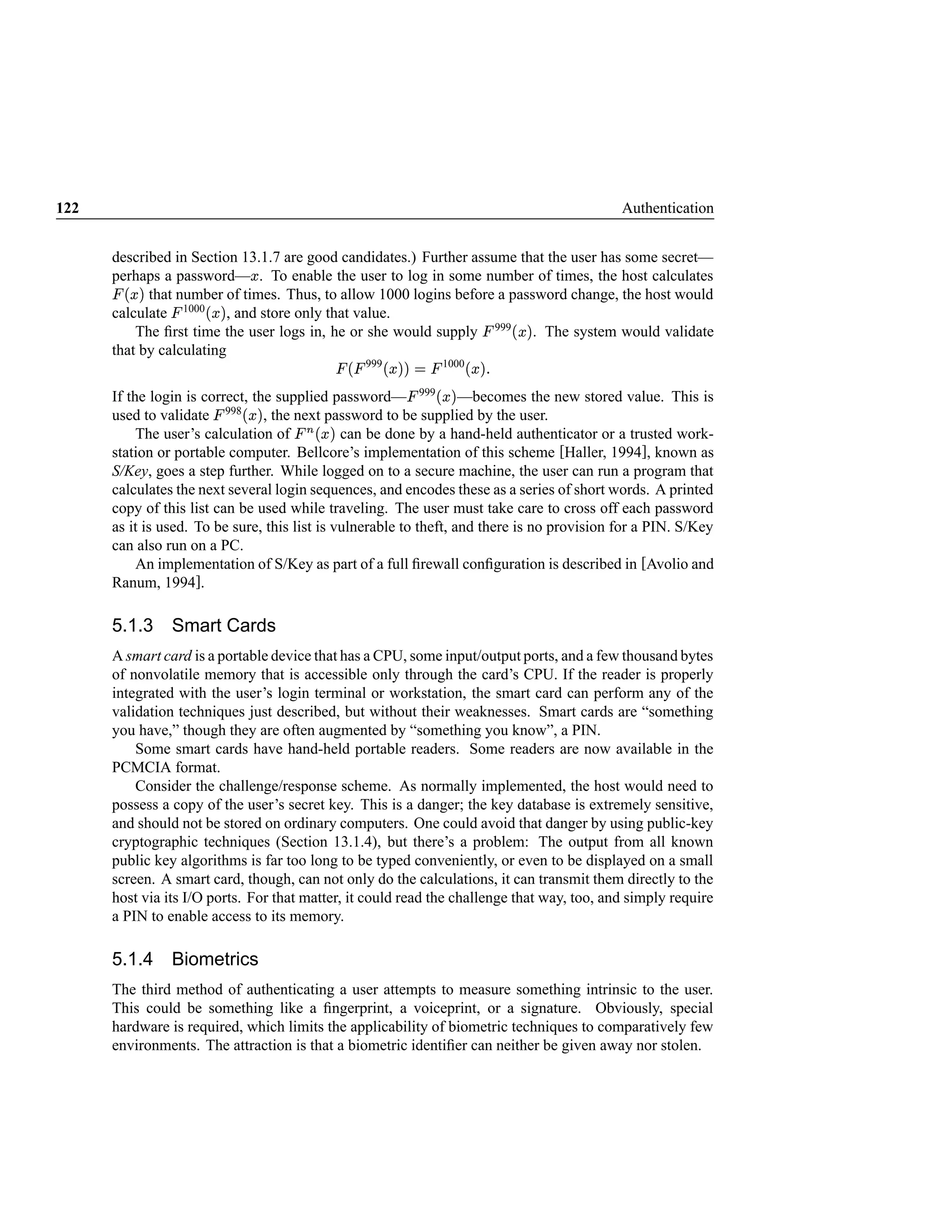122                                                                                                      Authentication


      described in Section 13.1.7 are good candidates.) Further assume that the user has some secret—
                                   
      perhaps a password— . To enable the user to log in some number of times, the host calculates
       




       ¤  ¢
      £ ¡   that number of times. Thus, to allow 1000 logins before a password change, the host would
                      £ ¤  ¡
      calculate 1000 , and store only that value.
                 




          The ﬁrst time the user logs in, he or she would supply 999 . The system would validate
                                                                                            




                                                                                                £ ¥  ¡
      that by calculating
                                                 ¡
                                                   ¦    




                                                           999    ©§¤  ¡
                                                                 ¨ ££       




                                                                                 1000   ¥  ¡
                                                                                        £
                                                                               £ ¤  ¡
      If the login is correct, the supplied password— 999 —becomes the new stored value. This is
                                                                       




                               £ ¤  ¡
      used to validate 998 , the next password to be supplied by the user.
                         




           The user’s calculation of    £¤  ¤
                                            ¡ can be done by a hand-held authenticator or a trusted work-
      station or portable computer. Bellcore’s implementation of this scheme [Haller, 1994], known as
      S/Key, goes a step further. While logged on to a secure machine, the user can run a program that
      calculates the next several login sequences, and encodes these as a series of short words. A printed
      copy of this list can be used while traveling. The user must take care to cross off each password
      as it is used. To be sure, this list is vulnerable to theft, and there is no provision for a PIN. S/Key
      can also run on a PC.
           An implementation of S/Key as part of a full ﬁrewall conﬁguration is described in [Avolio and
      Ranum, 1994].

      5.1.3 Smart Cards
      A smart card is a portable device that has a CPU, some input/output ports, and a few thousand bytes
      of nonvolatile memory that is accessible only through the card’s CPU. If the reader is properly
      integrated with the user’s login terminal or workstation, the smart card can perform any of the
      validation techniques just described, but without their weaknesses. Smart cards are “something
      you have,” though they are often augmented by “something you know”, a PIN.
          Some smart cards have hand-held portable readers. Some readers are now available in the
      PCMCIA format.
          Consider the challenge/response scheme. As normally implemented, the host would need to
      possess a copy of the user’s secret key. This is a danger; the key database is extremely sensitive,
      and should not be stored on ordinary computers. One could avoid that danger by using public-key
      cryptographic techniques (Section 13.1.4), but there’s a problem: The output from all known
      public key algorithms is far too long to be typed conveniently, or even to be displayed on a small
      screen. A smart card, though, can not only do the calculations, it can transmit them directly to the
      host via its I/O ports. For that matter, it could read the challenge that way, too, and simply require
      a PIN to enable access to its memory.

      5.1.4 Biometrics
      The third method of authenticating a user attempts to measure something intrinsic to the user.
      This could be something like a ﬁngerprint, a voiceprint, or a signature. Obviously, special
      hardware is required, which limits the applicability of biometric techniques to comparatively few
      environments. The attraction is that a biometric identiﬁer can neither be given away nor stolen.
 