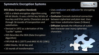 Symmetric Encryption Systems
DES (Data Encryption Standard)
 DES is a block encryption algorithm using
64-bit blocks. It uses a 64 bit key 56 bits of
true key and 8 for parity. Characters are put
through 16 rounds of transposition and
substitution.
 Devised in 1972 as a derivation of the
“Lucifer” system
 DES Describes the DEA (Data Encryption
Algorithm)
 FIPS PUB 46-1 (1977) and ANSI X3.92 (1981)
 64bit blocks, 56 bit key and
 16 rounds of transformation
 Uses confusion and diffusion for encrypting
plain text.
 Confusion Conceals statistical connection
between ciphertext and plain text. Uses
non-linear substitution boxes (S-Boxes)
 Diffusion Spreads the influence of a plain
text character over many ciphertext
characters.
 