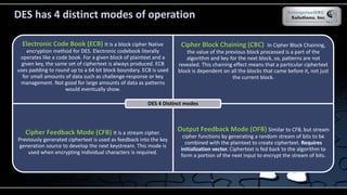 DES has 4 distinct modes of operation
Electronic Code Book (ECB) It is a block cipher Native
encryption method for DES. Electronic codebook literally
operates like a code book. For a given block of plaintext and a
given key, the same set of ciphertext is always produced. ECB
uses padding to round up to a 64 bit block boundary. ECB is used
for small amounts of data such as challenge-response or key
management. Not good for large amounts of data as patterns
would eventually show.
Cipher Block Chaining (CBC) In Cipher Block Chaining,
the value of the previous block processed is a part of the
algorithm and key for the next block, so, patterns are not
revealed. This chaining effect means that a particular ciphertext
block is dependent on all the blocks that came before it, not just
the current block.
Cipher Feedback Mode (CFB) It is a stream cipher.
Previously generated ciphertext is used as feedback into the key
generation source to develop the next keystream. This mode is
used when encrypting individual characters is required.
Output Feedback Mode (OFB) Similar to CFB, but stream
cipher functions by generating a random stream of bits to be
combined with the plaintext to create ciphertext. Requires
initialization vector. Ciphertext is fed back to the algorithm to
form a portion of the next input to encrypt the stream of bits.
DES 4 Distinct modes
 