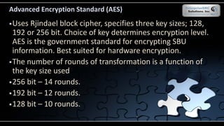 Advanced Encryption Standard (AES)
Uses Rjindael block cipher, specifies three key sizes; 128,
192 or 256 bit. Choice of key determines encryption level.
AES is the government standard for encrypting SBU
information. Best suited for hardware encryption.
The number of rounds of transformation is a function of
the key size used
256 bit – 14 rounds.
192 bit – 12 rounds.
128 bit – 10 rounds.
 