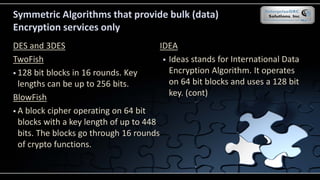 Symmetric Algorithms that provide bulk (data)
Encryption services only
DES and 3DES
TwoFish
 128 bit blocks in 16 rounds. Key
lengths can be up to 256 bits.
BlowFish
 A block cipher operating on 64 bit
blocks with a key length of up to 448
bits. The blocks go through 16 rounds
of crypto functions.
IDEA
 Ideas stands for International Data
Encryption Algorithm. It operates
on 64 bit blocks and uses a 128 bit
key. (cont)
 