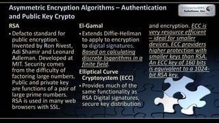 .
Asymmetric Encryption Algorithms – Authentication
and Public Key Crypto
RSA
 Defacto standard for
public encryption.
Invented by Ron Rivest,
Adi Shamir and Leonard
Adleman. Developed at
MIT. Security comes
from the difficulty of
factoring large numbers.
Public and private key
are functions of a pair of
large prime numbers.
RSA is used in many web
browsers with SSL.
El-Gamal
 Extends Diffie-Hellman
to apply to encryption
to digital signatures.
Based on calculating
discrete logarithms in a
finite field.
Elliptical Curve
Cryptosystem (ECC)
 Provides much of the
same functionality as
RSA Digital signatures,
secure key distribution
and encryption. ECC is
very resource efficient
– ideal for smaller
devices. ECC providers
higher protection with
smaller keys than RSA.
An ECC key of 160 bits
is equivalent to a 1024-
bit RSA key.
 