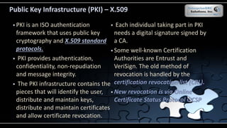 Public Key Infrastructure (PKI) – X.509
 PKI is an ISO authentication
framework that uses public key
cryptography and X.509 standard
protocols.
 PKI provides authentication,
confidentiality, non-repudiation
and message integrity.
 The PKI infrastructure contains the
pieces that will identify the user,
distribute and maintain keys,
distribute and maintain certificates
and allow certificate revocation.
 Each individual taking part in PKI
needs a digital signature signed by
a CA.
 Some well-known Certification
Authorities are Entrust and
VeriSign. The old method of
revocation is handled by the
certification revocation list (CRL).
 New revocation is via Online
Certificate Status Protocol OCSP
 