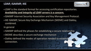 LDAP, ISAKMP, IKE
 LDAP is the standard format for accessing certification repositories.
Availability and Integrity of LDAP servers is a concern.
 ISAKMP Internet Security Association and Key Management Protocol.
 IKE ISAKMP, Secure Key Exchange Mechanism (SKEME) and Oakley,
combined.
In general
 ISAKMP defined the phases for establishing a secure relationship
 SKEME describes a secure exchange mechanism
 Oakley defined the modes of operation needed to establish a secure
connection.
 