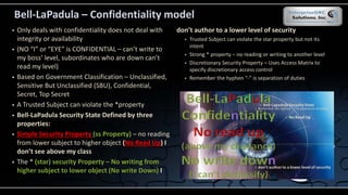 Bell-LaPadula – Confidentiality model
 Only deals with confidentiality does not deal with
integrity or availability
 (NO “I” or “EYE” is CONFIDENTIAL – can’t write to
my boss’ level, subordinates who are down can’t
read my level)
 Based on Government Classification – Unclassified,
Sensitive But Unclassified (SBU), Confidential,
Secret, Top Secret
 A Trusted Subject can violate the *property
 Bell-LaPadula Security State Defined by three
properties:
 Simple Security Property (ss Property) – no reading
from lower subject to higher object (No Read Up) I
don’t see above my class
 The * (star) security Property – No writing from
higher subject to lower object (No write Down) I
don’t author to a lower level of security
 Trusted Subject can violate the star property but not its
intent
 Strong * property – no reading or writing to another level
 Discretionary Security Property – Uses Access Matrix to
specify discretionary access control
 Remember the hyphen “-” is separation of duties
 
