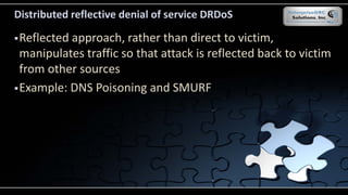 Distributed reflective denial of service DRDoS
Reflected approach, rather than direct to victim,
manipulates traffic so that attack is reflected back to victim
from other sources
Example: DNS Poisoning and SMURF
 