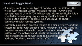 Smurf and Fraggle Attacks
A smurf attack is another type of flood attack, but it floods the
victim with Internet Control Message Protocol (ICMP) echo
packets instead of with TCP SYN packets. More specifically, it is a
spoofed broadcast ping request using the IP address of the
victim as the source IP address. Ping uses ICMP to check
connectivity with remote systems.
Normally, ping sends an echo request to a single system, and the
system responds with an echo reply. However, in a smurf attack
the attacker sends the echo request out as a broadcast to all
systems on the network and spoofs the source IP address. All
these systems respond with echo replies to the spoofed IP
address, flooding the victim with traffic.
 