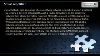 Smurf amplifier
 Smurf attacks take advantage of an amplifying network (also called a smurf amplifier)
by sending a directed broadcast through a router. All systems on the amplifying
network then attack the victim. However, RFC 2644, released in 1999, changed the
standard default for routers so that they do not forward directed broadcast traffic.
When administrators correctly configure routers in compliance with RFC 2644, a
network cannot be an amplifying network. This limits smurf attacks to a single
network. Additionally, it’s becoming common to disable ICMP on firewalls, routers,
and even many servers to prevent any type of attacks using ICMP. When standard
security practices are used, smurf attacks are rarely a problem today.
 