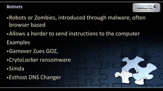 Botnets
Robots or Zombies, introduced through malware, often
browser based
Allows a herder to send instructions to the computer
Examples
Gamover Zues GOZ,
CrytoLocker ransomware
Simda
Esthost DNS Changer
 