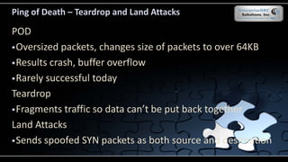 Ping of Death – Teardrop and Land Attacks
POD
Oversized packets, changes size of packets to over 64KB
Results crash, buffer overflow
Rarely successful today
Teardrop
Fragments traffic so data can’t be put back together
Land Attacks
Sends spoofed SYN packets as both source and destination
 