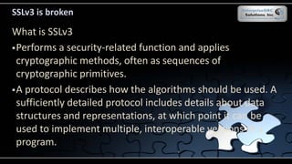 SSLv3 is broken
What is SSLv3
Performs a security-related function and applies
cryptographic methods, often as sequences of
cryptographic primitives.
A protocol describes how the algorithms should be used. A
sufficiently detailed protocol includes details about data
structures and representations, at which point it can be
used to implement multiple, interoperable versions of a
program.
 