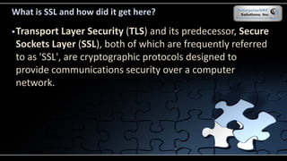 What is SSL and how did it get here?
Transport Layer Security (TLS) and its predecessor, Secure
Sockets Layer (SSL), both of which are frequently referred
to as 'SSL', are cryptographic protocols designed to
provide communications security over a computer
network.
 