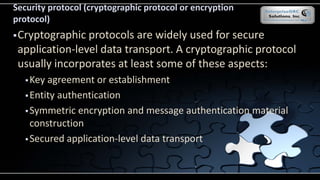 Security protocol (cryptographic protocol or encryption
protocol)
Cryptographic protocols are widely used for secure
application-level data transport. A cryptographic protocol
usually incorporates at least some of these aspects:
Key agreement or establishment
Entity authentication
Symmetric encryption and message authentication material
construction
Secured application-level data transport
 