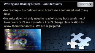 Writing and Reading Orders - Confidentiality
 No read up – its confidential so I can’t see a command sent to my
boss
 No write down – I only need to read what my boss sends me. A
lower rank can’t see my orders. I can’t change classification to
allow them that access. We are segregated.
 
