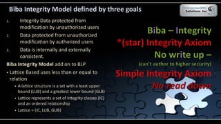 Biba Integrity Model defined by three goals
1. Integrity Data protected from
modification by unauthorized users
2. Data protected from unauthorized
modification by authorized users
3. Data is internally and externally
consistent.
Biba Integrity Model add on to BLP
 Lattice Based uses less than or equal to
relation
 A lattice structure is a set with a least upper
bound (LUB) and a greatest lower bound (GLB)
 Lattice represents a set of integrity classes (IC)
and an ordered relationship
 Lattice = (IC, LUB, GUB)
 