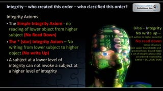 Integrity – who created this order – who classified this order?
Integrity Axioms
 The Simple Integrity Axiom - no
reading of lower object from higher
subject (No Read Down)
 The * (star) Integrity Axiom – No
writing from lower subject to higher
object (No write Up)
 A subject at a lower level of
integrity can not invoke a subject at
a higher level of integrity
 