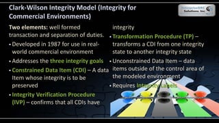 Clark-Wilson Integrity Model (Integrity for
Commercial Environments)
Two elements: well formed
transaction and separation of duties.
 Developed in 1987 for use in real-
world commercial environment
 Addresses the three integrity goals
 Constrained Data Item (CDI) – A data
Item whose integrity is to be
preserved
 Integrity Verification Procedure
(IVP) – confirms that all CDIs have
integrity
 Transformation Procedure (TP) –
transforms a CDI from one integrity
state to another integrity state
 Unconstrained Data Item – data
items outside of the control area of
the modeled environment
 Requires Integrity Labels
 