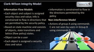 Clark-Wilson Integrity Model
Information Flow Models
 Each object and subject is assigned
security class and value; info is
constrained to flow in directions that
are permitted by the security policy.
 Based on state machine and consists
of objects, state transitions and
lattice (flow policy) states.
 Object can be a user
 Each object is assigned a security
class and value
 Information is constrained to flow in
the directions permitted by the
policy
Non-interference Model
 Actions of group A using commands
C are not seen by users in Group B
using commands D
 