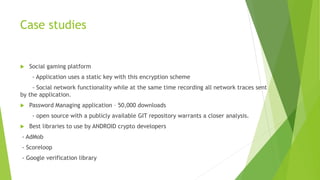 Case studies 
 Social gaming platform 
- Application uses a static key with this encryption scheme 
- Social network functionality while at the same time recording all network traces sent 
by the application. 
 Password Managing application – 50,000 downloads 
- open source with a publicly available GIT repository warrants a closer analysis. 
 Best libraries to use by ANDROID crypto developers 
- AdMob 
- Scoreloop 
- Google verification library 
 