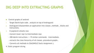 DIG DEEP INTO EXTRACTING GRAPHS 
 Control graphs of android 
1. Target Dalvik byte code , analysis on top of Androguard 
2. Androguard disassembles an application into classes ,methods , blocks and 
instructions. 
3. CryoptoLint attacks now 
- Convert lower repr to Intermediate repr. 
- 200 dalvik instructions -> 19 similar commands – Intermediate. 
- extracts the class hierarchy of all classes ,procedural graphs . 
- Converts all methods to SSA(SINGLE Static Assignment ). 
4. Static program slicing 
 
