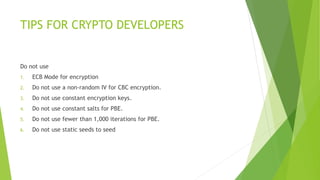 TIPS FOR CRYPTO DEVELOPERS 
Do not use 
1. ECB Mode for encryption 
2. Do not use a non-random IV for CBC encryption. 
3. Do not use constant encryption keys. 
4. Do not use constant salts for PBE. 
5. Do not use fewer than 1,000 iterations for PBE. 
6. Do not use static seeds to seed 
 