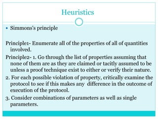 Heuristics
 Simmons's principle
Principle1- Enumerate all of the properties of all of quantities
involved.
Principle2- 1. Go through the list of properties assuming that
none of them are as they are claimed or tacitly assumed to be
unless a proof technique exist to either or verify their nature.
2. For each possible violation of property, critically examine the
protocol to see if this makes any difference in the outcome of
execution of the protocol.
3. Consider combinations of parameters as well as single
parameters.
 