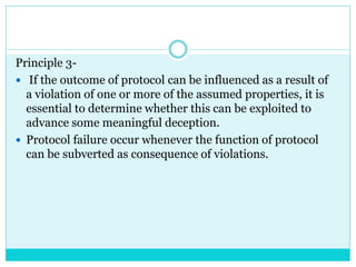 Principle 3-
 If the outcome of protocol can be influenced as a result of
a violation of one or more of the assumed properties, it is
essential to determine whether this can be exploited to
advance some meaningful deception.
 Protocol failure occur whenever the function of protocol
can be subverted as consequence of violations.
 