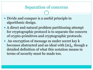 Separation of concerns
 Divide and conquer is a useful principle in
algorithmic design.
 A direct and natural problem partitioning attempt
for cryptographic protocol is to separate the concern
of crypto-primitives and cryptographic protocols.
 An encryption of message m under secret key k
becomes abstracted and an ideal with [m]k, though a
detailed definition of what this notation means in
terms of security must be made too.
 