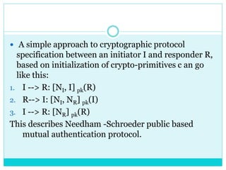  A simple approach to cryptographic protocol
specification between an initiator I and responder R,
based on initialization of crypto-primitives c an go
like this:
1. I --> R: [NI, I] pk(R)
2. R--> I: [NI, NR] pk(I)
3. I --> R: [NR] pk(R)
This describes Needham -Schroeder public based
mutual authentication protocol.
 