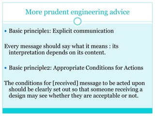 More prudent engineering advice
 Basic principle1: Explicit communication
Every message should say what it means : its
interpretation depends on its content.
 Basic principle2: Appropriate Conditions for Actions
The conditions for [received] message to be acted upon
should be clearly set out so that someone receiving a
design may see whether they are acceptable or not.
 