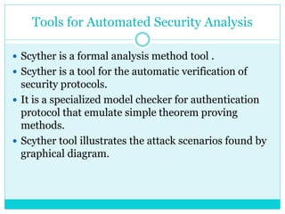 Tools for Automated Security Analysis
 Scyther is a formal analysis method tool .
 Scyther is a tool for the automatic verification of
security protocols.
 It is a specialized model checker for authentication
protocol that emulate simple theorem proving
methods.
 Scyther tool illustrates the attack scenarios found by
graphical diagram.
 