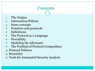 Contents
1. The Origins
2. Information Policies
3. Some concepts
 Primitive and protocols
 Definitions
 The Protocol as a Language
 Provability
 Modeling the Adversary
 The Problem of Protocol Composition
4. Protocol Failures
5. Heuristics
6. Tools for Automated Security Analysis
 