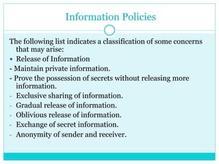 Information Policies
The following list indicates a classification of some concerns
that may arise:
 Release of Information
- Maintain private information.
- Prove the possession of secrets without releasing more
information.
- Exclusive sharing of information.
- Gradual release of information.
- Oblivious release of information.
- Exchange of secret information.
- Anonymity of sender and receiver.
 
