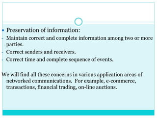  Preservation of information:
- Maintain correct and complete information among two or more
parties.
- Correct senders and receivers.
- Correct time and complete sequence of events.
We will find all these concerns in various application areas of
networked communications. For example, e-commerce,
transactions, financial trading, on-line auctions.
 