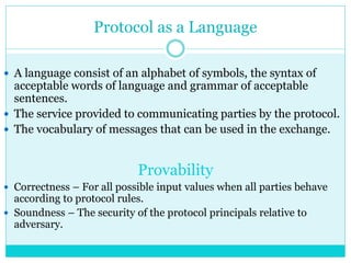 Protocol as a Language
 A language consist of an alphabet of symbols, the syntax of
acceptable words of language and grammar of acceptable
sentences.
 The service provided to communicating parties by the protocol.
 The vocabulary of messages that can be used in the exchange.
Provability
 Correctness – For all possible input values when all parties behave
according to protocol rules.
 Soundness – The security of the protocol principals relative to
adversary.
 