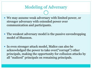 Modeling of Adversary
 We may assume weak adversary with limited power, or
stronger adversary with extended power over
communication and participants.
 The weakest adversary model is the passive eavesdropping
model of Shannon.
 In even stronger attack model, Malice can also be
acknowledged the power to take over(“corrupt”) other
principals, making the opportunity for collusion attacks by
all “maliced” principals on remaining principals.
 