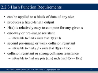 2.2.3 Hash Function Requirements
• can be applied to a block of data of any size
• produces a fixed-length output
• H(x) is relatively easy to compute for any given x
• one-way or pre-image resistant
– infeasible to find x such that H(x) = h
• second pre-image or weak collision resistant
– infeasible to find y ≠ x such that H(y) = H(x)
• collision resistant or strong collision resistance
– infeasible to find any pair (x, y) such that H(x) = H(y)
ITSY3104 COMPUTER SECURITY - A - LECTURE 2 - Cryptographic Tools 13
 