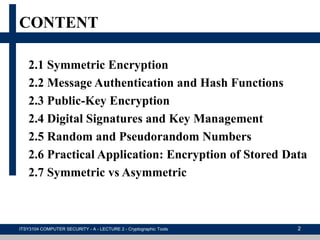 CONTENT
2.1 Symmetric Encryption
2.2 Message Authentication and Hash Functions
2.3 Public-Key Encryption
2.4 Digital Signatures and Key Management
2.5 Random and Pseudorandom Numbers
2.6 Practical Application: Encryption of Stored Data
2.7 Symmetric vs Asymmetric
ITSY3104 COMPUTER SECURITY - A - LECTURE 2 - Cryptographic Tools 2
 