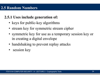 2.5.1 Uses include generation of:
• keys for public-key algorithms
• stream key for symmetric stream cipher
• symmetric key for use as a temporary session key or
in creating a digital envelope
• handshaking to prevent replay attacks
• session key
ITSY3104 COMPUTER SECURITY - A - LECTURE 2 - Cryptographic Tools 24
2.5 Random Numbers
 