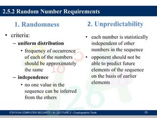 1. Randomness
• criteria:
– uniform distribution
• frequency of occurrence
of each of the numbers
should be approximately
the same
– independence
• no one value in the
sequence can be inferred
from the others
2. Unpredictability
• each number is statistically
independent of other
numbers in the sequence
• opponent should not be
able to predict future
elements of the sequence
on the basis of earlier
elements
2.5.2 Random Number Requirements
ITSY3104 COMPUTER SECURITY - A - LECTURE 2 - Cryptographic Tools 25
 
