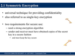 2.1 Symmetric Encryption
• universal technique for providing confidentiality
• also referred to as single-key encryption
• two requirements for secure use:
– need a strong encryption algorithm
– sender and receiver must have obtained copies of the secret
key in a secure fashion
• and must keep the key secure
ITSY3104 COMPUTER SECURITY - A - LECTURE 2 - Cryptographic Tools 3
 