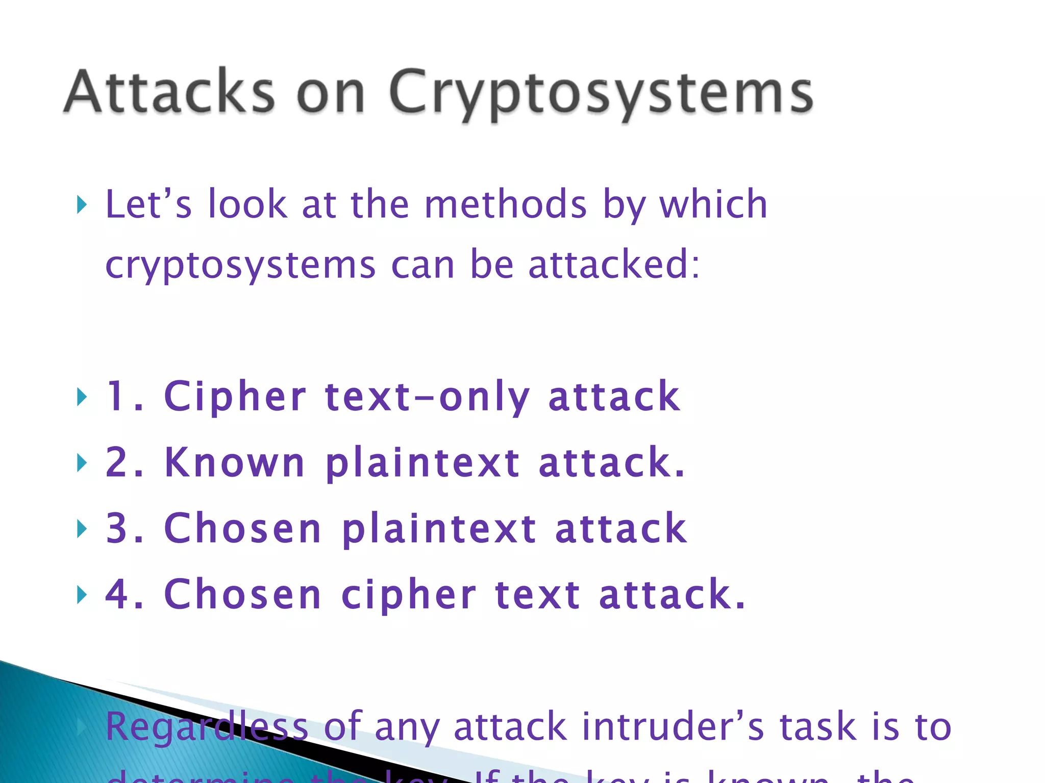 Let’s look at the methods by which cryptosystems can be attacked: 1. Cipher text-only attack 2. Known plaintext attack. 3. Chosen plaintext attack 4. Chosen cipher text attack. Regardless of any attack intruder’s task is to determine the key. If the key is known, the cryptosystem is broken. 