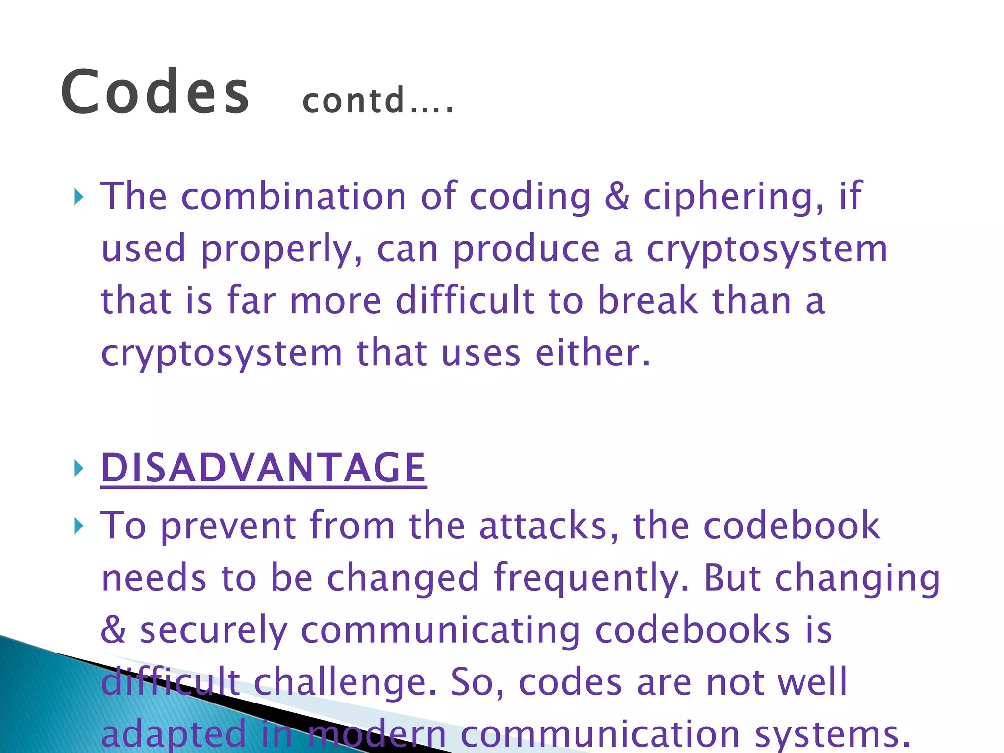 Codes  contd…. The combination of coding & ciphering, if used properly, can produce a cryptosystem that is far more difficult to break than a cryptosystem that uses either. DISADVANTAGE To prevent from the attacks, the codebook needs to be changed frequently. But changing & securely communicating codebooks is difficult challenge. So, codes are not well adapted in modern communication systems. 
